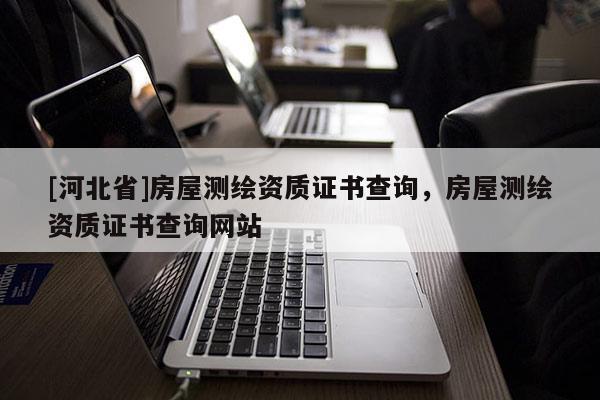[河北省]房屋測繪資質(zhì)證書查詢，房屋測繪資質(zhì)證書查詢網(wǎng)站