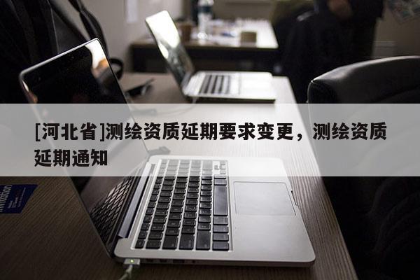 [河北省]測(cè)繪資質(zhì)延期要求變更，測(cè)繪資質(zhì)延期通知