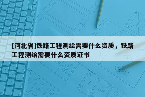 [河北省]鐵路工程測(cè)繪需要什么資質(zhì)，鐵路工程測(cè)繪需要什么資質(zhì)證書
