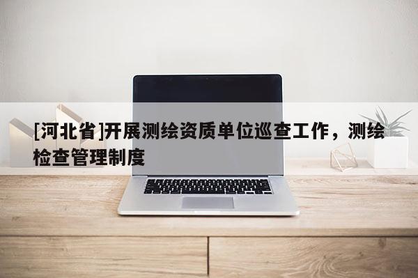 [河北省]開展測繪資質單位巡查工作，測繪檢查管理制度