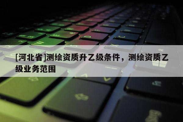 [河北省]測(cè)繪資質(zhì)升乙級(jí)條件，測(cè)繪資質(zhì)乙級(jí)業(yè)務(wù)范圍