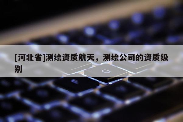 [河北省]測繪資質(zhì)航天，測繪公司的資質(zhì)級(jí)別
