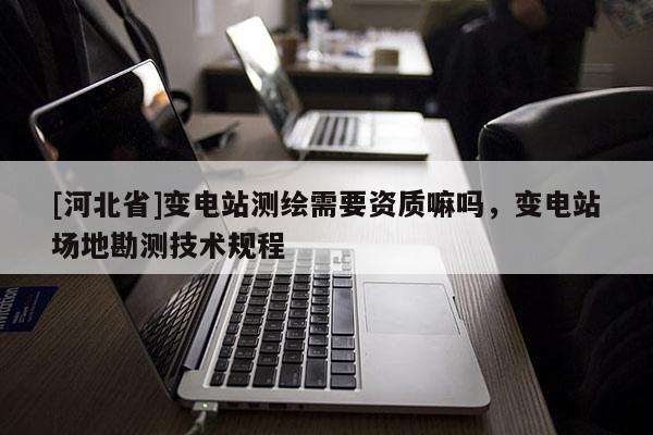 [河北省]變電站測繪需要資質(zhì)嘛嗎，變電站場地勘測技術(shù)規(guī)程