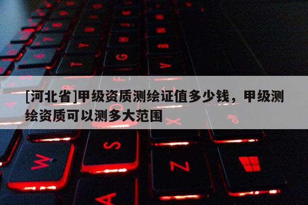 [河北省]甲級(jí)資質(zhì)測(cè)繪證值多少錢，甲級(jí)測(cè)繪資質(zhì)可以測(cè)多大范圍