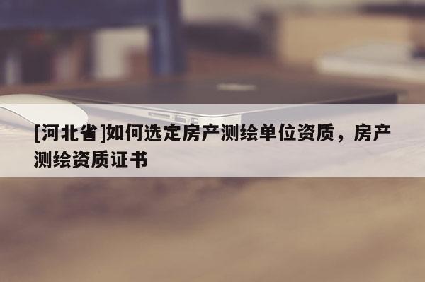 [河北省]如何選定房產(chǎn)測(cè)繪單位資質(zhì)，房產(chǎn)測(cè)繪資質(zhì)證書(shū)