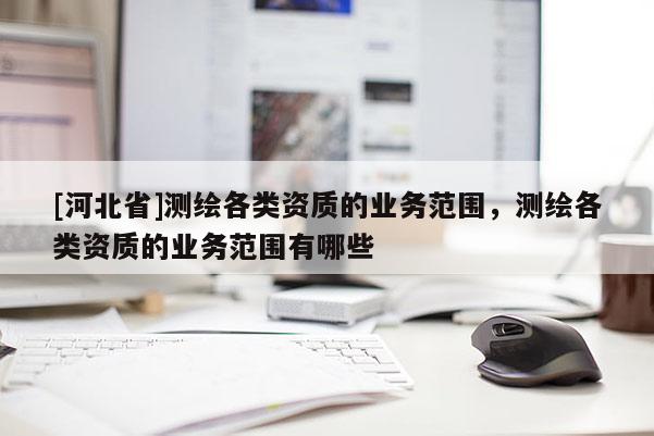 [河北省]測(cè)繪各類資質(zhì)的業(yè)務(wù)范圍，測(cè)繪各類資質(zhì)的業(yè)務(wù)范圍有哪些