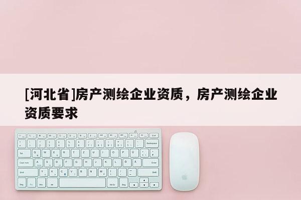 [河北省]房產(chǎn)測繪企業(yè)資質(zhì)，房產(chǎn)測繪企業(yè)資質(zhì)要求