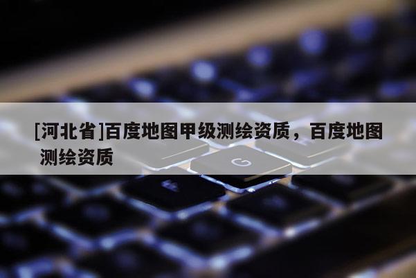 [河北省]百度地圖甲級測繪資質，百度地圖 測繪資質