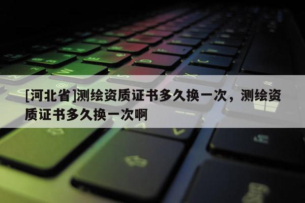 [河北省]測繪資質證書多久換一次，測繪資質證書多久換一次啊