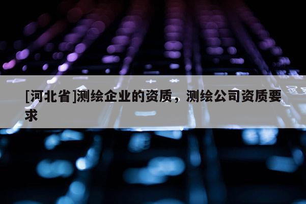 [河北省]測繪企業(yè)的資質(zhì)，測繪公司資質(zhì)要求