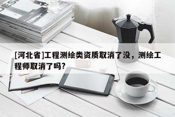 [河北省]工程測(cè)繪類資質(zhì)取消了沒，測(cè)繪工程師取消了嗎?