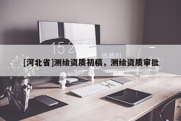 [河北省]測繪資質(zhì)初稿，測繪資質(zhì)審批