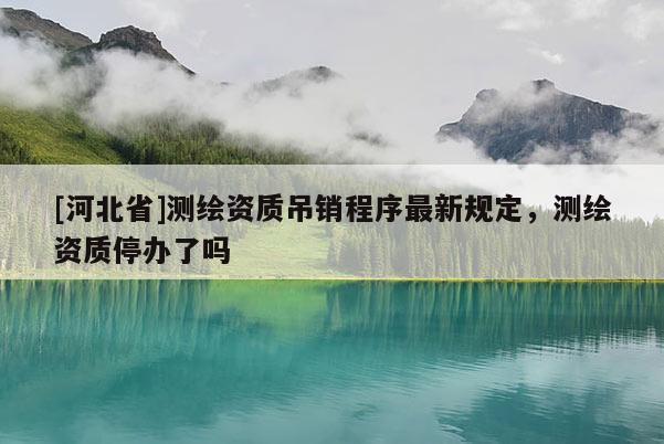 [河北省]測(cè)繪資質(zhì)吊銷程序最新規(guī)定，測(cè)繪資質(zhì)停辦了嗎