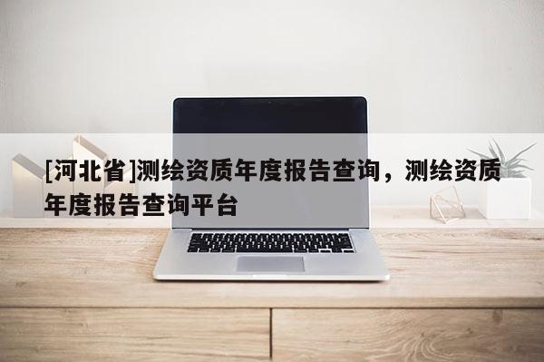 [河北省]測(cè)繪資質(zhì)年度報(bào)告查詢，測(cè)繪資質(zhì)年度報(bào)告查詢平臺(tái)
