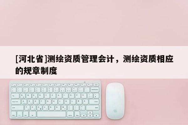 [河北省]測繪資質(zhì)管理會計，測繪資質(zhì)相應(yīng)的規(guī)章制度