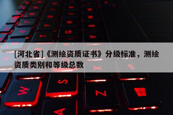 [河北省]《測繪資質(zhì)證書》分級標準，測繪資質(zhì)類別和等級總數(shù)