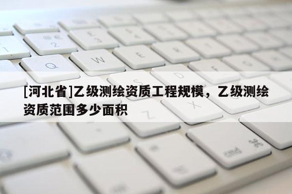 [河北省]乙級(jí)測(cè)繪資質(zhì)工程規(guī)模，乙級(jí)測(cè)繪資質(zhì)范圍多少面積