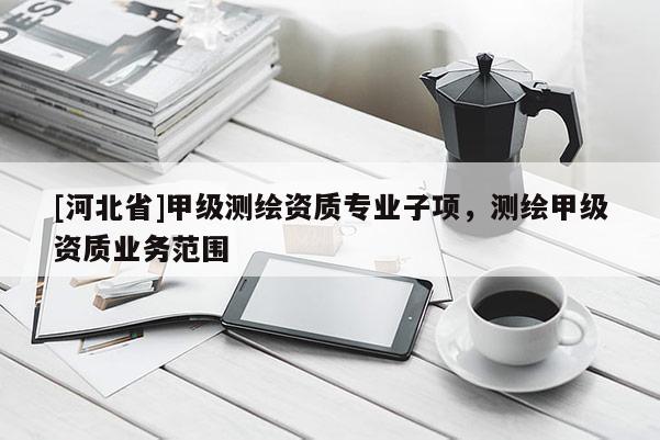 [河北省]甲級(jí)測(cè)繪資質(zhì)專業(yè)子項(xiàng)，測(cè)繪甲級(jí)資質(zhì)業(yè)務(wù)范圍