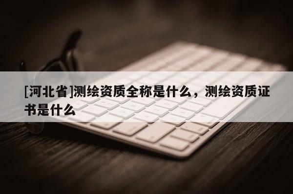 [河北省]測繪資質(zhì)全稱是什么，測繪資質(zhì)證書是什么