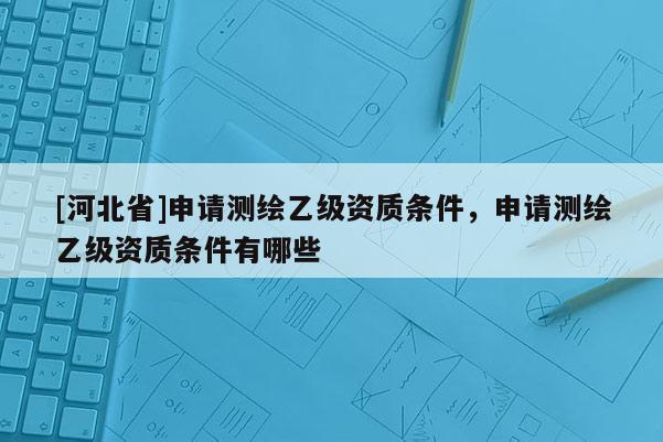 [河北省]申請測繪乙級資質(zhì)條件，申請測繪乙級資質(zhì)條件有哪些