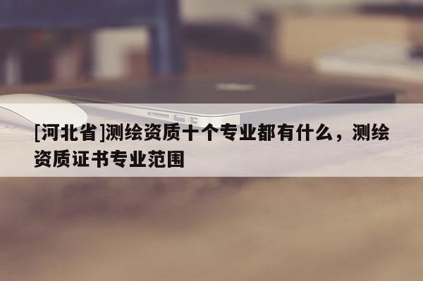 [河北省]測(cè)繪資質(zhì)十個(gè)專業(yè)都有什么，測(cè)繪資質(zhì)證書專業(yè)范圍