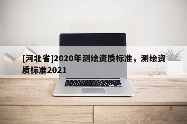 [河北省]2020年測繪資質(zhì)標(biāo)準(zhǔn)，測繪資質(zhì)標(biāo)準(zhǔn)2021