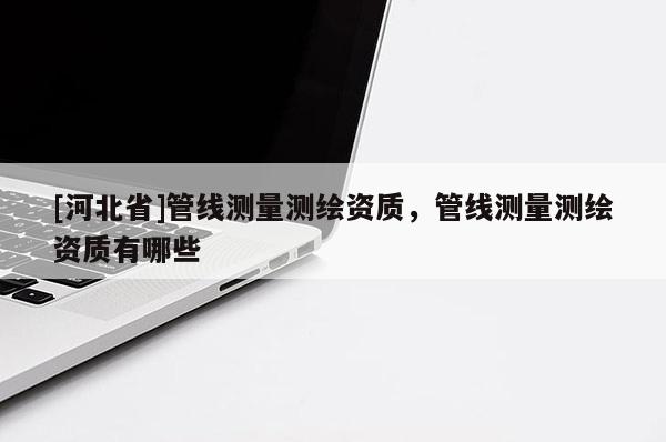 [河北省]管線測量測繪資質(zhì)，管線測量測繪資質(zhì)有哪些