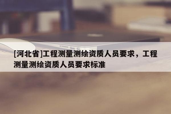 [河北省]工程測(cè)量測(cè)繪資質(zhì)人員要求，工程測(cè)量測(cè)繪資質(zhì)人員要求標(biāo)準(zhǔn)