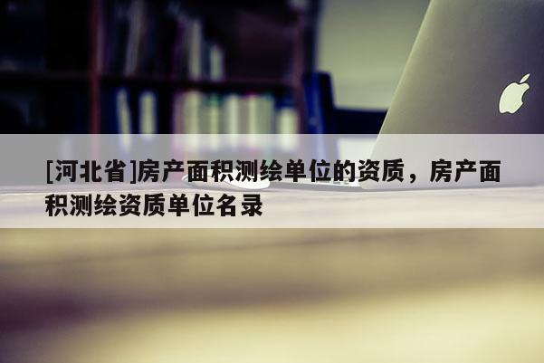 [河北省]房產(chǎn)面積測繪單位的資質(zhì)，房產(chǎn)面積測繪資質(zhì)單位名錄