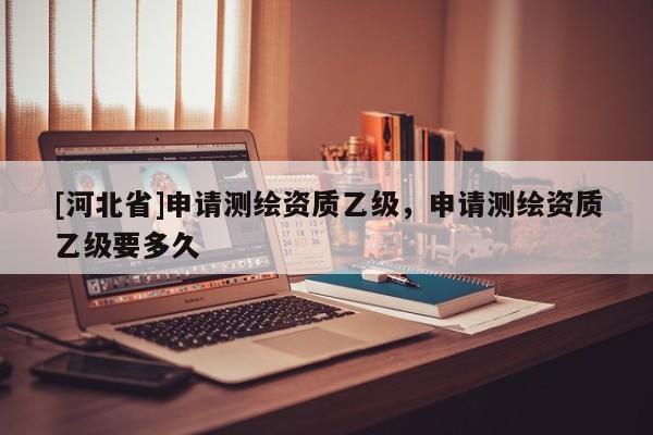[河北省]申請(qǐng)測(cè)繪資質(zhì)乙級(jí)，申請(qǐng)測(cè)繪資質(zhì)乙級(jí)要多久
