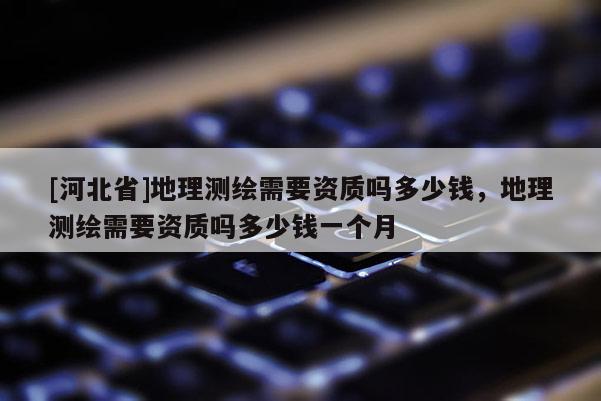 [河北省]地理測繪需要資質(zhì)嗎多少錢，地理測繪需要資質(zhì)嗎多少錢一個月