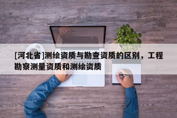 [河北省]測繪資質(zhì)與勘查資質(zhì)的區(qū)別，工程勘察測量資質(zhì)和測繪資質(zhì)