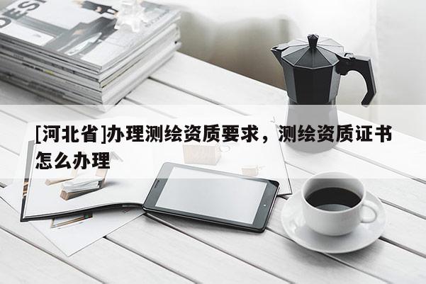 [河北省]辦理測(cè)繪資質(zhì)要求，測(cè)繪資質(zhì)證書怎么辦理