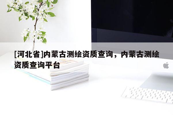 [河北省]內(nèi)蒙古測(cè)繪資質(zhì)查詢(xún)，內(nèi)蒙古測(cè)繪資質(zhì)查詢(xún)平臺(tái)
