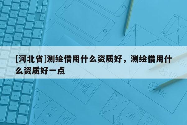 [河北省]測繪借用什么資質好，測繪借用什么資質好一點