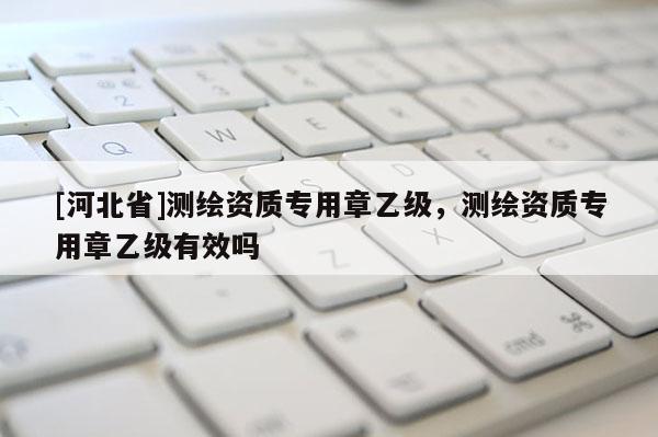 [河北省]測繪資質(zhì)專用章乙級，測繪資質(zhì)專用章乙級有效嗎