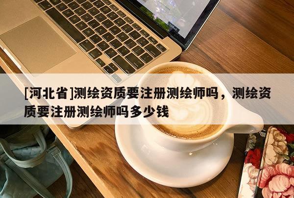 [河北省]測繪資質(zhì)要注冊測繪師嗎，測繪資質(zhì)要注冊測繪師嗎多少錢