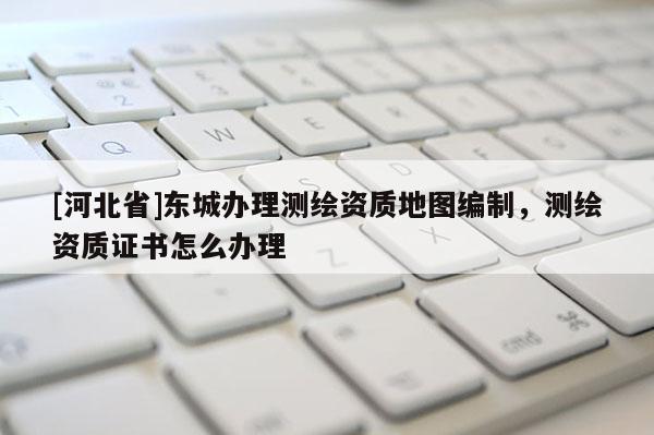 [河北省]東城辦理測(cè)繪資質(zhì)地圖編制，測(cè)繪資質(zhì)證書(shū)怎么辦理