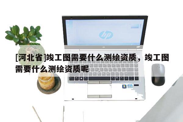 [河北省]竣工圖需要什么測繪資質(zhì)，竣工圖需要什么測繪資質(zhì)呢