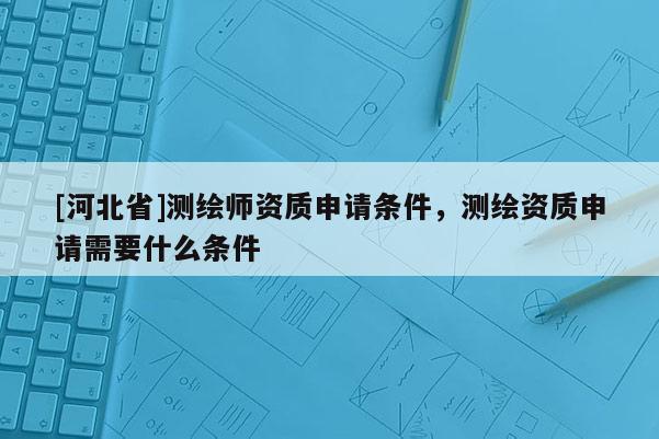 [河北省]測(cè)繪師資質(zhì)申請(qǐng)條件，測(cè)繪資質(zhì)申請(qǐng)需要什么條件