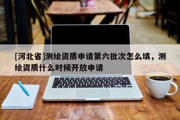 [河北省]測繪資質申請第六批次怎么填，測繪資質什么時候開放申請