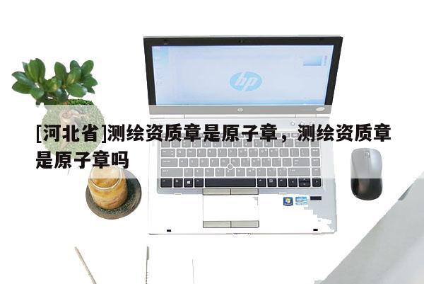 [河北省]測繪資質章是原子章，測繪資質章是原子章嗎