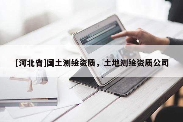 [河北省]國(guó)土測(cè)繪資質(zhì)，土地測(cè)繪資質(zhì)公司