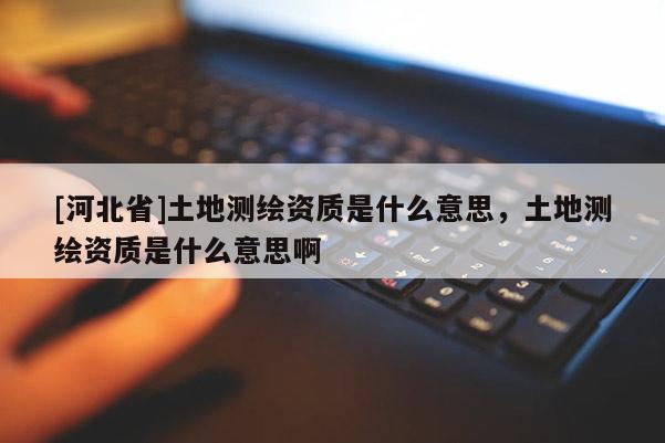 [河北省]土地測繪資質(zhì)是什么意思，土地測繪資質(zhì)是什么意思啊