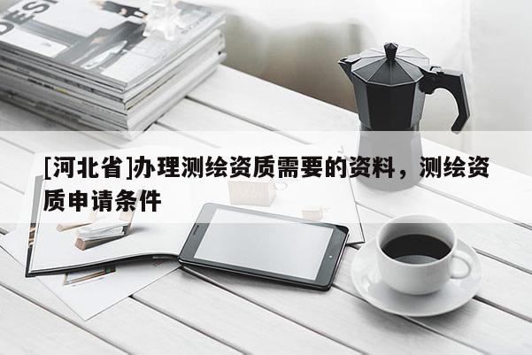 [河北省]辦理測(cè)繪資質(zhì)需要的資料，測(cè)繪資質(zhì)申請(qǐng)條件