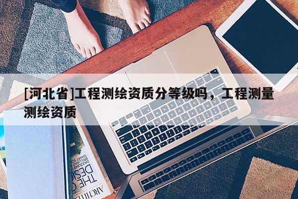 [河北省]工程測(cè)繪資質(zhì)分等級(jí)嗎，工程測(cè)量測(cè)繪資質(zhì)