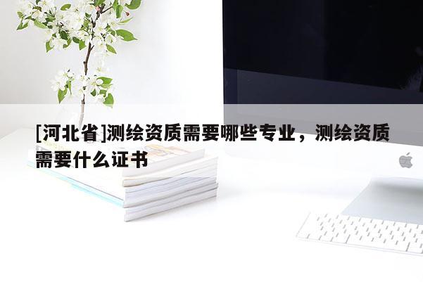[河北省]測(cè)繪資質(zhì)需要哪些專業(yè)，測(cè)繪資質(zhì)需要什么證書