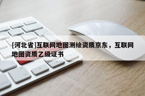 [河北省]互聯(lián)網(wǎng)地圖測繪資質(zhì)京東，互聯(lián)網(wǎng)地圖資質(zhì)乙級證書