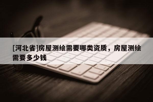 [河北省]房屋測繪需要哪類資質(zhì)，房屋測繪需要多少錢