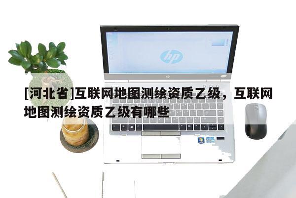 [河北省]互聯(lián)網(wǎng)地圖測繪資質(zhì)乙級，互聯(lián)網(wǎng)地圖測繪資質(zhì)乙級有哪些